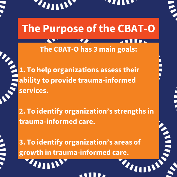 The Purpose of the CBAT-O. The CBAT-O has 3 main goals: 1. To help organizations assess their ability to provide trauma-informed services. 2. To identify organization’s strengths in trauma-informed care. 3. To identify organization’s areas of growth in trauma-informed care.