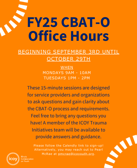 FY25 CBAT-O Office Hours Beginning September 3rd UNTIL October 29th. When: Mondays 9AM - 10AM Tuesdays 1PM - 2PM.These 15-minute sessions are designed for service providers and organizations to ask questions and gain clarity about the CBAT-O process and requirements. Feel free to bring any questions you have! A member of the ICOY Trauma Initiatives team will be available to provide answers and guidance.