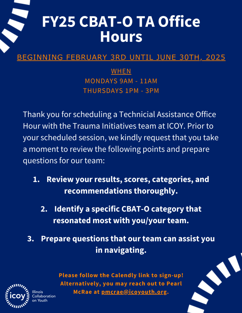 FY25 CBAT-O TA Office Hours. Beginning February 3rd UNTIL June 30th, 2025. Thank you for scheduling a Technicial Assistance Office Hour with the Trauma Initiatives team at ICOY. Prior to your scheduled session, we kindly request that you take a moment to review the following points and prepare questions for our team: 1. Review your results, scores, categories, and recommendations thoroughly. 2. Identify a specific CBAT-O category that resonated most with you/your team. 3. Prepare questions that our team can assist you in navigating. Please follow the Calendly link to sign-up! Alternatively, you may reach out to Pearl McRae at pmcrae@icoyouth.org.